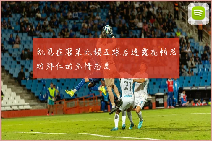 凯恩在灌莱比锡五球后透露孔帕尼对拜仁的无情态度