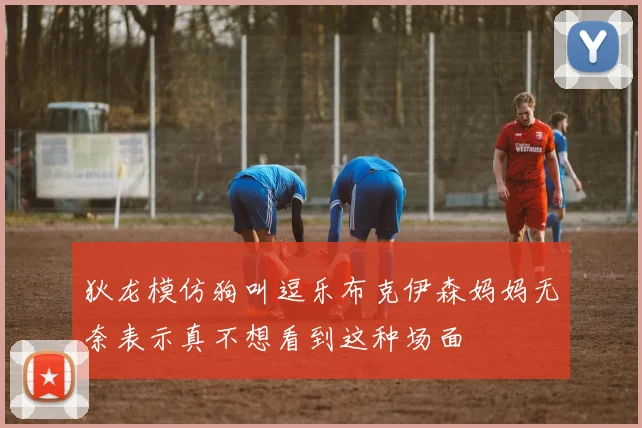 狄龙模仿狗叫逗乐布克伊森妈妈无奈表示真不想看到这种场面