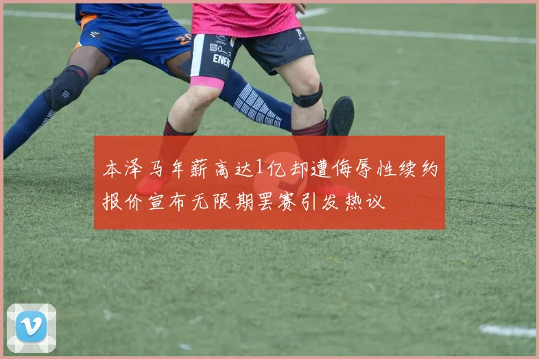 本泽马年薪高达1亿却遭侮辱性续约报价宣布无限期罢赛引发热议